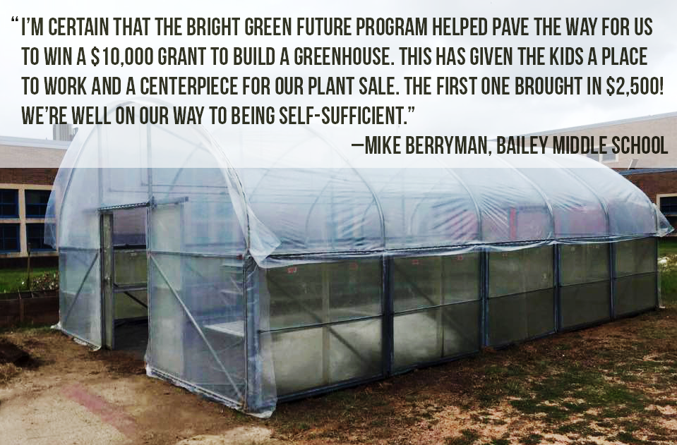 I’m certain that the bright green future program helped pave the way for us  to win a $10,000 grant to build a greenhouse. This has given the kids a place  to work and a centerpiece for our plant sale. the first one brought in $2,500!  We’re well on our way to being self-Sufficient." –Mike Berryman, Bailey Middle SCHOOL